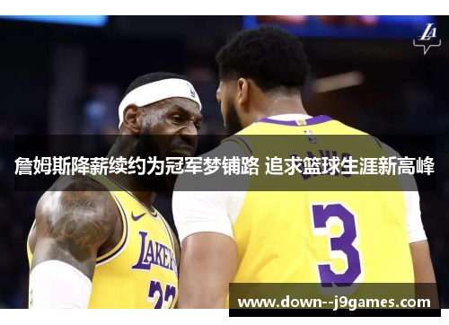 詹姆斯降薪续约为冠军梦铺路 追求篮球生涯新高峰