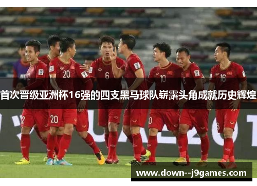 首次晋级亚洲杯16强的四支黑马球队崭露头角成就历史辉煌