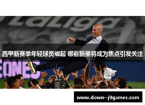 西甲新赛季年轻球员崛起 哪些新星将成为焦点引发关注