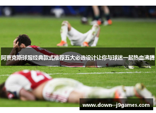 阿贾克斯球服经典款式推荐五大必选设计让你与球迷一起热血沸腾 阿贾克斯球服经典款式推荐五大必选设计让你与球迷一起热血沸腾